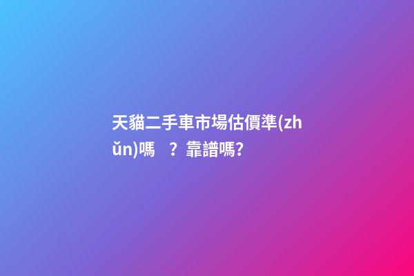 天貓二手車市場估價準(zhǔn)嗎？靠譜嗎？